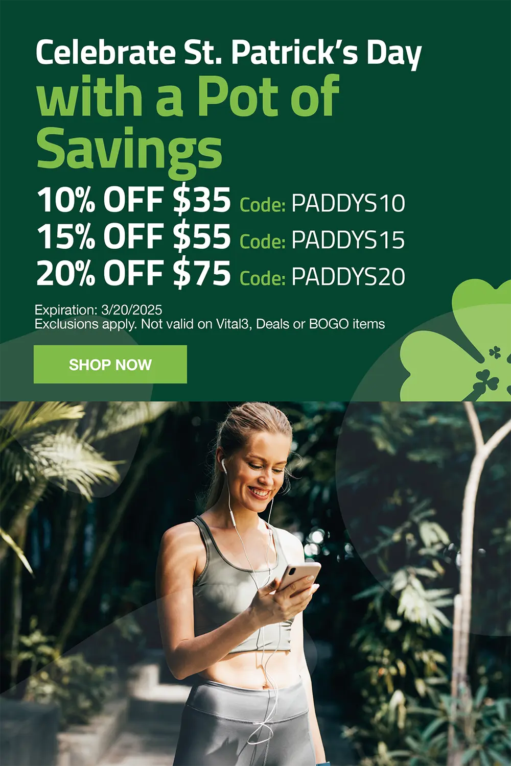 celebrate st patricks day with a pot of savings  10% off $35 use code PADDYS10. 15% off $55. Use code PADDYS15. 20% off $75 use code PADDYS20